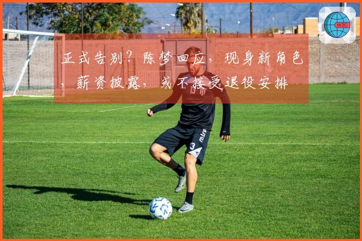 正式告别？陈梦回应，现身新角色，薪资披露，或不接受退役安排