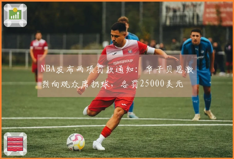 NBA发布两项罚款通知：华子贝恩激烈向观众席扔球，各罚25000美元