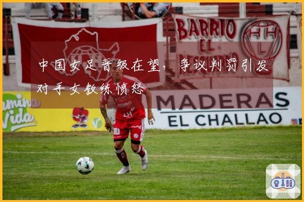 中国女足晋级在望，争议判罚引发对手女教练愤怒