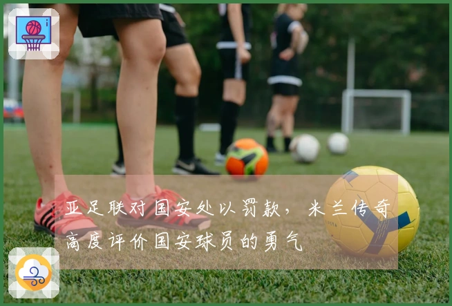 亚足联对国安处以罚款，米兰传奇高度评价国安球员的勇气