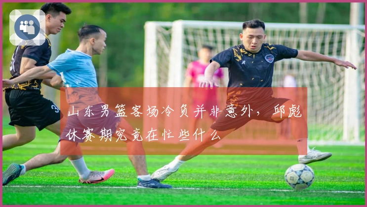 山东男篮客场冷负并非意外，邱彪休赛期究竟在忙些什么
