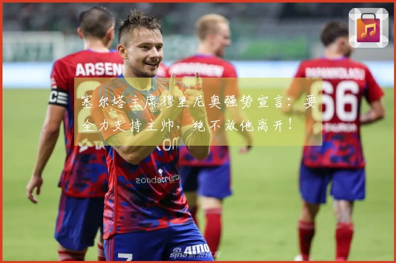 塞尔塔主席穆里尼奥强势宣言：要全力支持主帅，绝不放他离开！