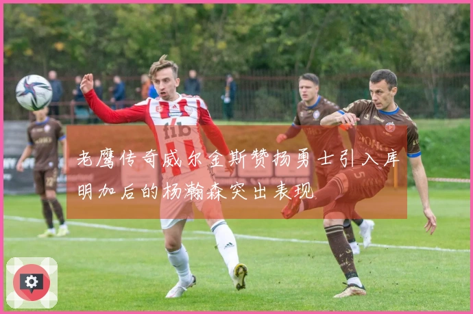 老鹰传奇威尔金斯赞扬勇士引入库明加后的杨瀚森突出表现