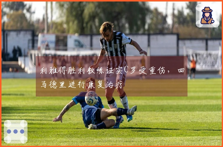 利雅得胜利教练证实C罗受重伤，回马德里进行康复治疗