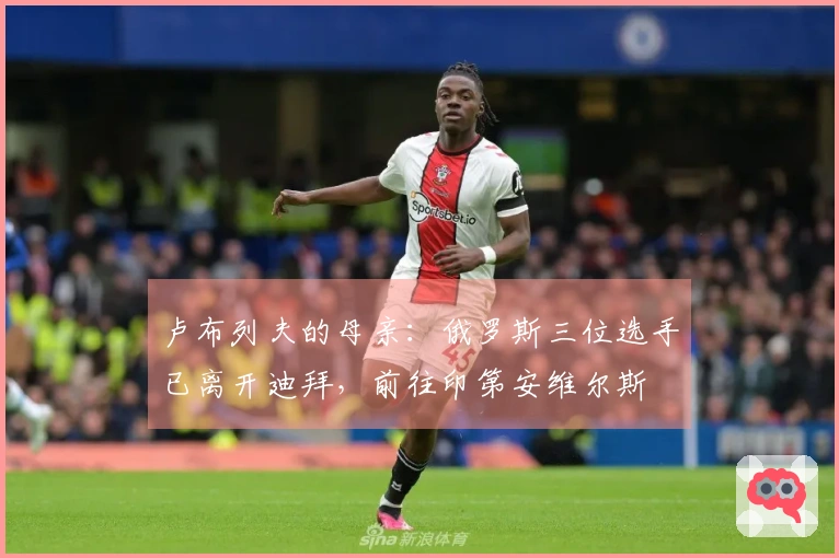 卢布列夫的母亲：俄罗斯三位选手已离开迪拜，前往印第安维尔斯