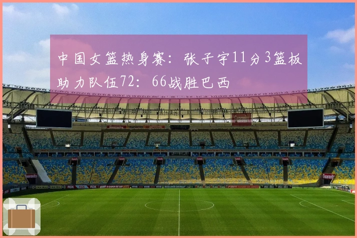 中国女篮热身赛：张子宇11分3篮板助力队伍72：66战胜巴西
