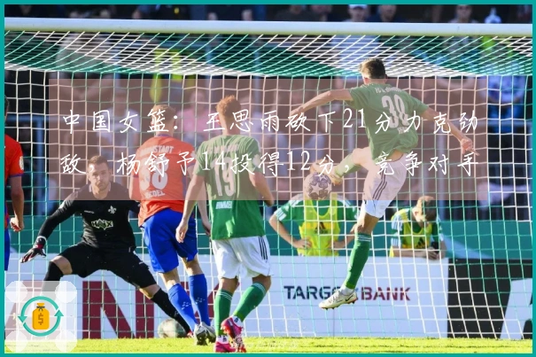 中国女篮：王思雨砍下21分力克劲敌，杨舒予14投得12分，竞争对手绝平三分。
