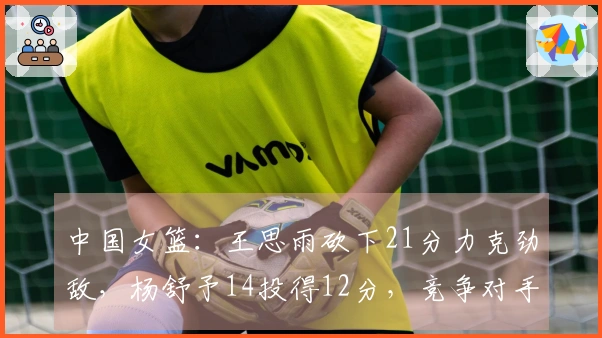 中国女篮：王思雨砍下21分力克劲敌，杨舒予14投得12分，竞争对手绝平三分。