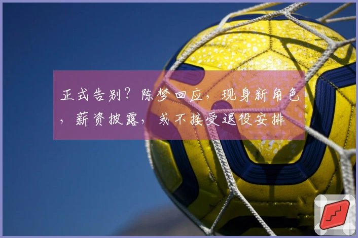 正式告别？陈梦回应，现身新角色，薪资披露，或不接受退役安排