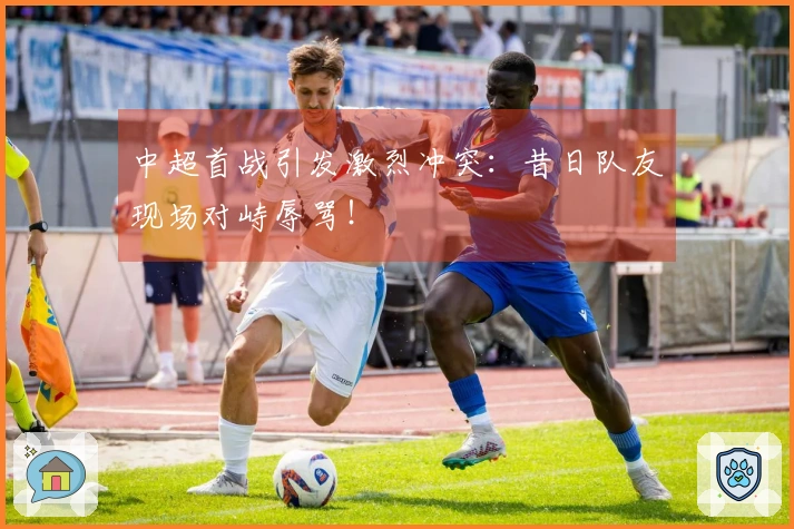 中超首战引发激烈冲突：昔日队友现场对峙辱骂！