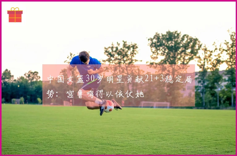 中国女篮30岁明星贡献21+3稳定局势：宫鲁鸣得以依仗她