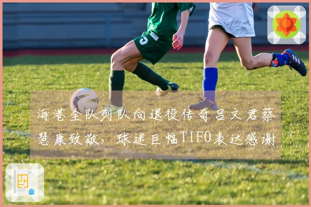 海港全队列队向退役传奇吕文君蔡慧康致敬，球迷巨幅TIFO表达感谢