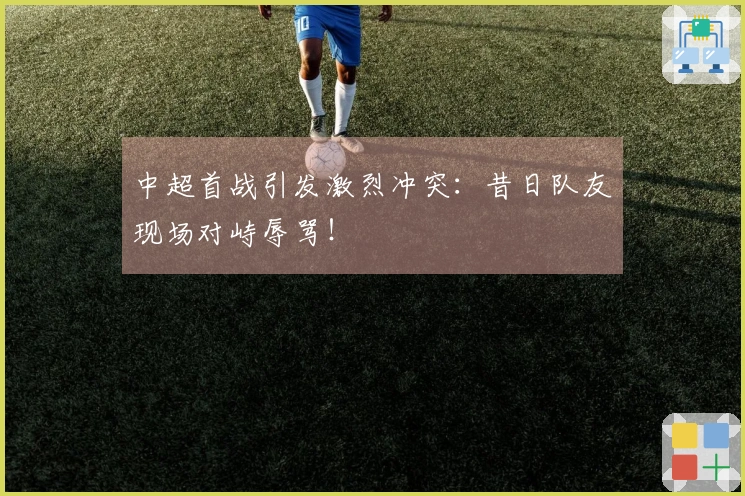 中超首战引发激烈冲突：昔日队友现场对峙辱骂！