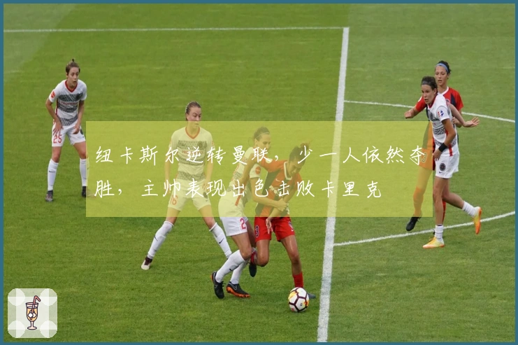 纽卡斯尔逆转曼联，少一人依然夺胜，主帅表现出色击败卡里克