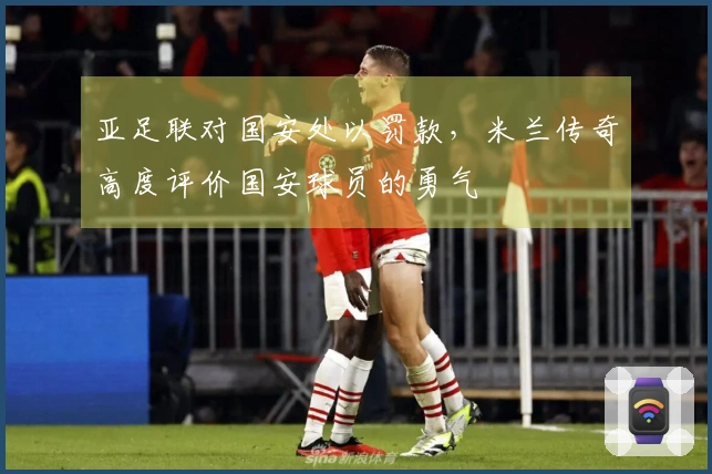亚足联对国安处以罚款，米兰传奇高度评价国安球员的勇气