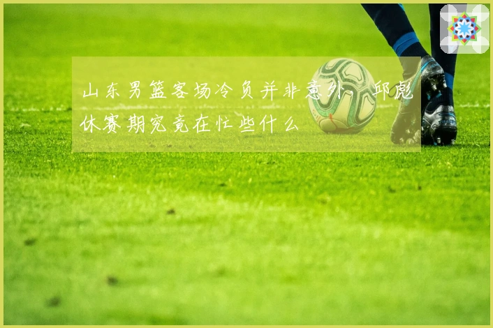 山东男篮客场冷负并非意外，邱彪休赛期究竟在忙些什么