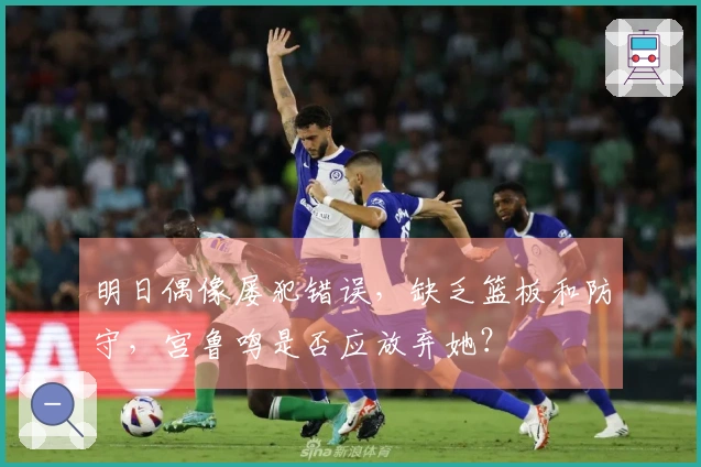 明日偶像屡犯错误，缺乏篮板和防守，宫鲁鸣是否应放弃她？