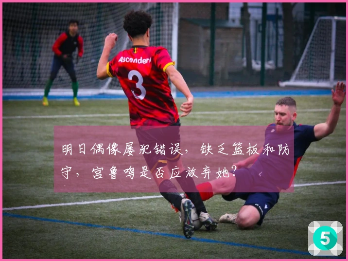 明日偶像屡犯错误，缺乏篮板和防守，宫鲁鸣是否应放弃她？