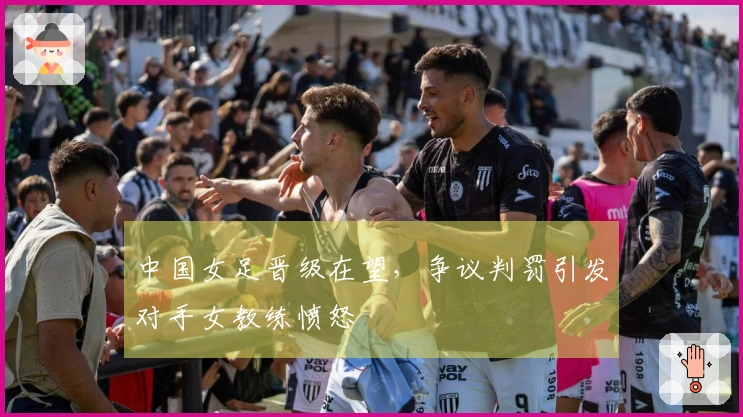 中国女足晋级在望，争议判罚引发对手女教练愤怒